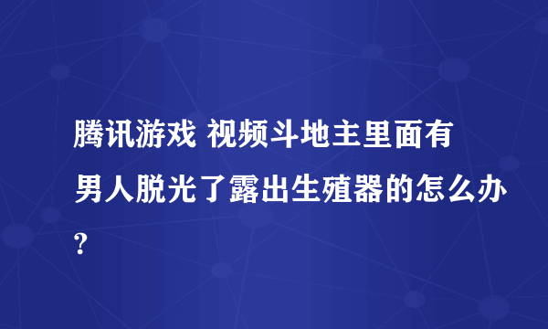 腾讯游戏 视频斗地主里面有男人脱光了露出生殖器的怎么办?