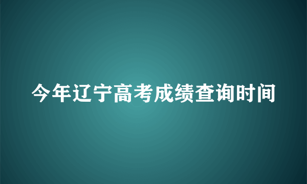 今年辽宁高考成绩查询时间