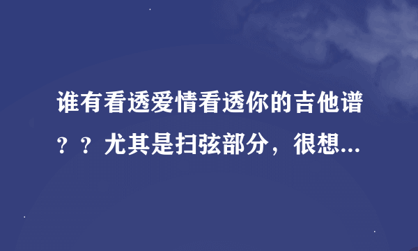 谁有看透爱情看透你的吉他谱？？尤其是扫弦部分，很想学啊！！分解和弦回弹，扫弦没谱不行啊！！