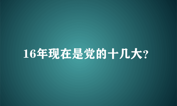 16年现在是党的十几大？