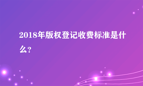 2018年版权登记收费标准是什么？