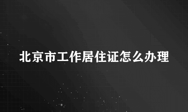 北京市工作居住证怎么办理