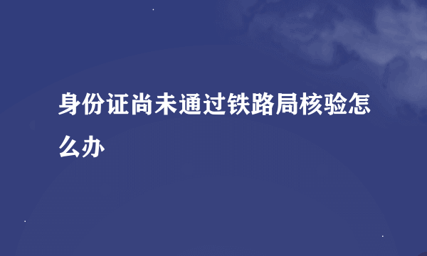 身份证尚未通过铁路局核验怎么办