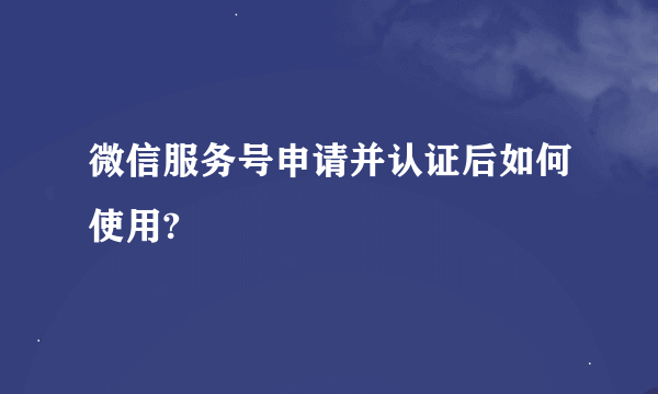 微信服务号申请并认证后如何使用?