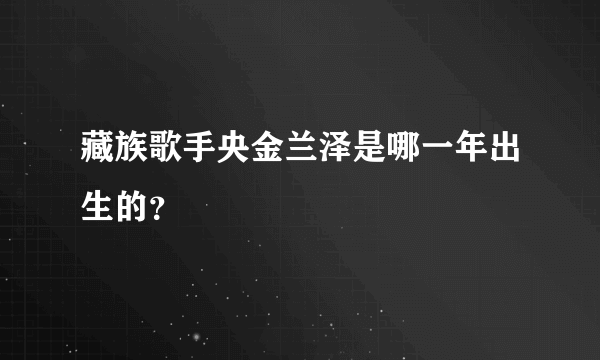 藏族歌手央金兰泽是哪一年出生的？