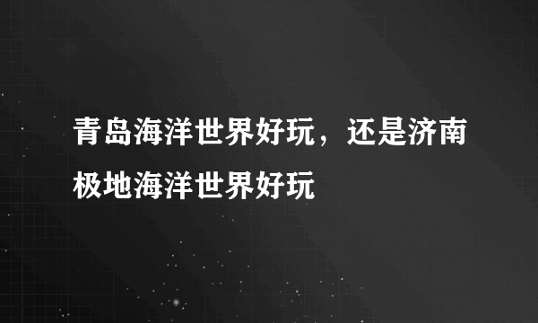 青岛海洋世界好玩，还是济南极地海洋世界好玩