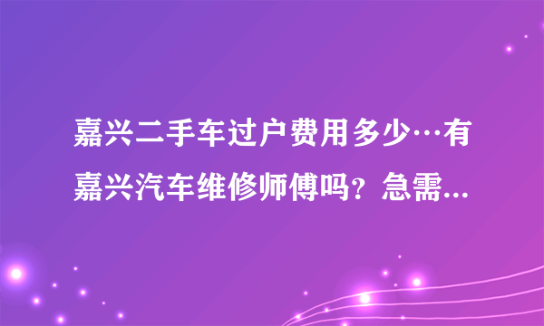 嘉兴二手车过户费用多少…有嘉兴汽车维修师傅吗？急需要…有的请联系我