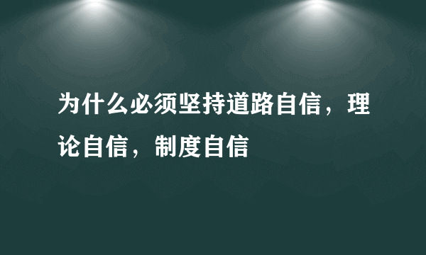 为什么必须坚持道路自信，理论自信，制度自信