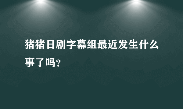 猪猪日剧字幕组最近发生什么事了吗？