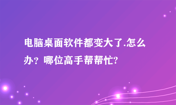 电脑桌面软件都变大了.怎么办？哪位高手帮帮忙?