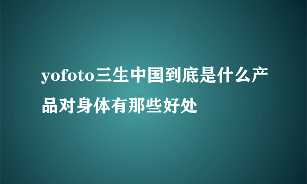 yofoto三生中国到底是什么产品对身体有那些好处