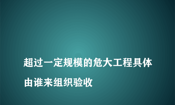 
超过一定规模的危大工程具体由谁来组织验收
