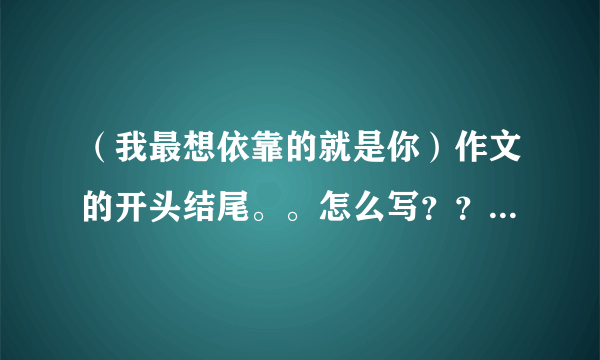 （我最想依靠的就是你）作文的开头结尾。。怎么写？？？！！！跪求！！！