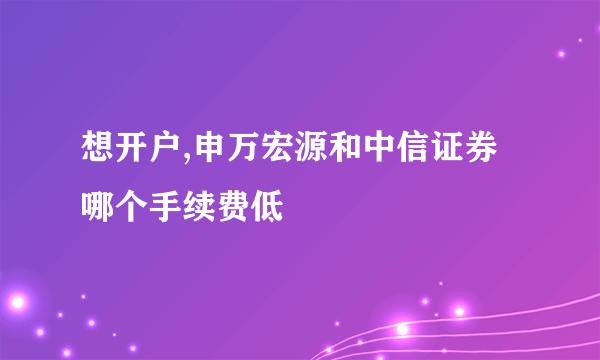 想开户,申万宏源和中信证券哪个手续费低