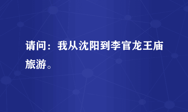 请问：我从沈阳到李官龙王庙旅游。