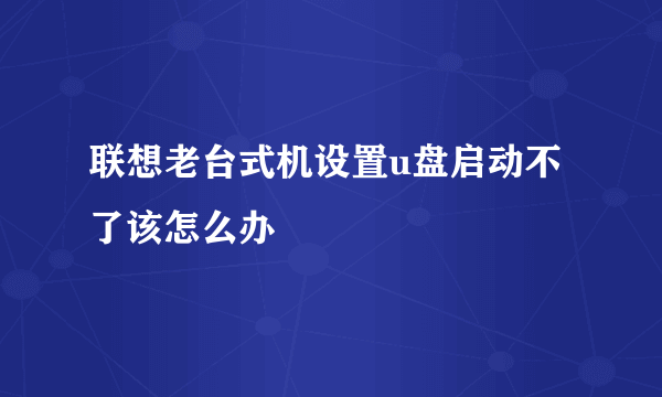 联想老台式机设置u盘启动不了该怎么办