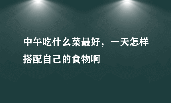 中午吃什么菜最好，一天怎样搭配自己的食物啊