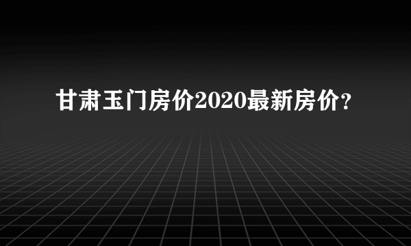 甘肃玉门房价2020最新房价？