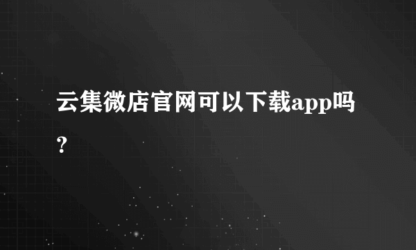 云集微店官网可以下载app吗？