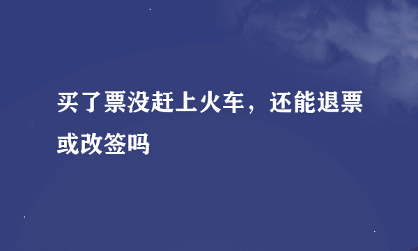 买了票没赶上火车，还能退票或改签吗