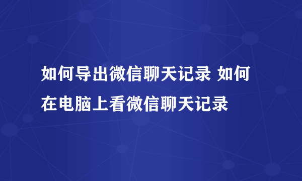 如何导出微信聊天记录 如何在电脑上看微信聊天记录