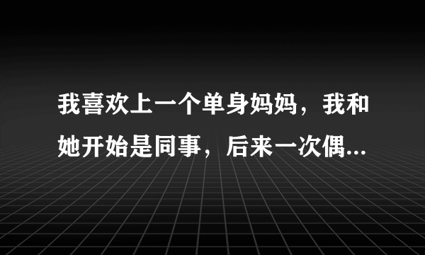 我喜欢上一个单身妈妈，我和她开始是同事，后来一次偶然相遇做了同事+朋友，我发现喜欢她后开始追她，经