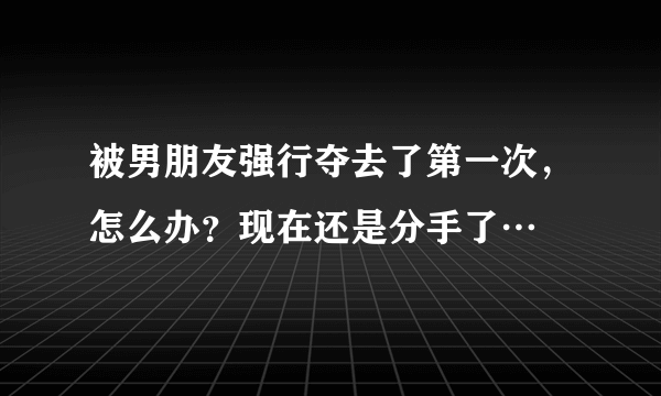 被男朋友强行夺去了第一次，怎么办？现在还是分手了…