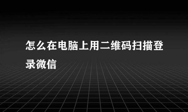 怎么在电脑上用二维码扫描登录微信