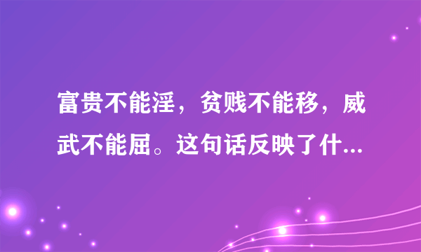 富贵不能淫，贫贱不能移，威武不能屈。这句话反映了什么道理？