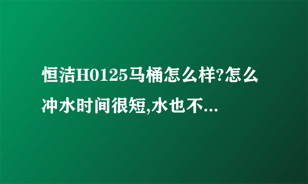 恒洁H0125马桶怎么样?怎么冲水时间很短,水也不大,这能冲干净吗？新买的，有点怀疑