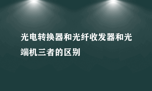 光电转换器和光纤收发器和光端机三者的区别