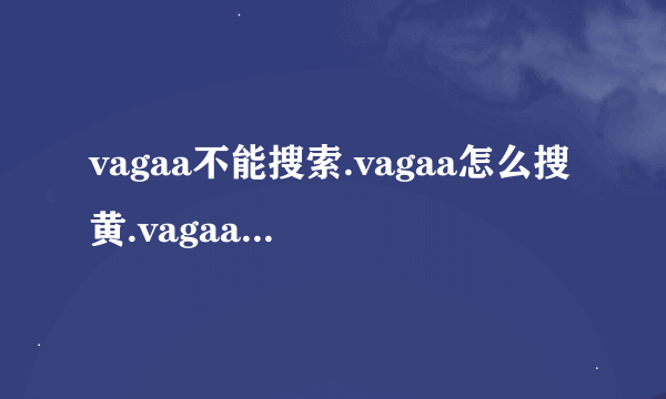 vagaa不能搜索.vagaa怎么搜黄.vagaa不能用了