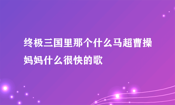 终极三国里那个什么马超曹操妈妈什么很快的歌