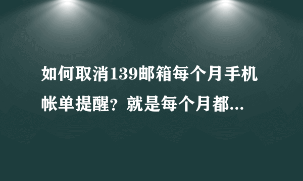 如何取消139邮箱每个月手机帐单提醒？就是每个月都要发到我手机里来，不是发到邮箱里！