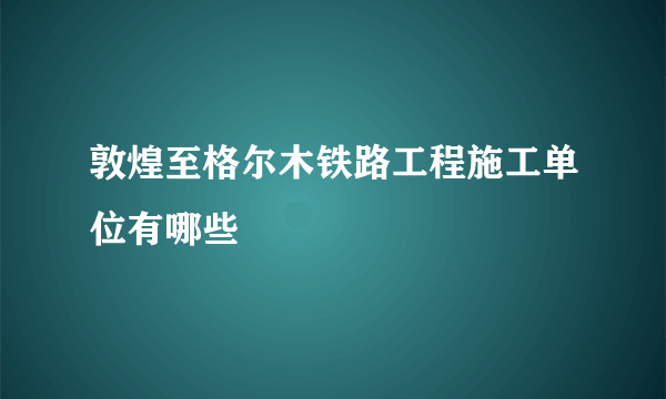 敦煌至格尔木铁路工程施工单位有哪些