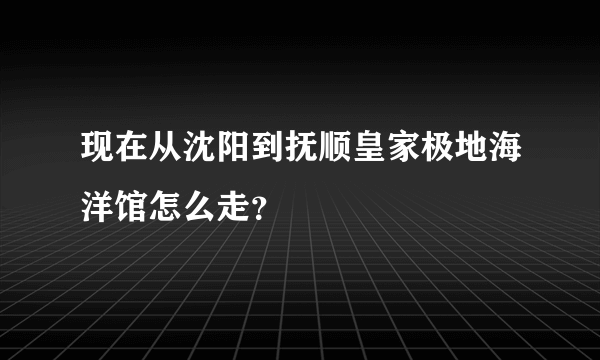 现在从沈阳到抚顺皇家极地海洋馆怎么走？