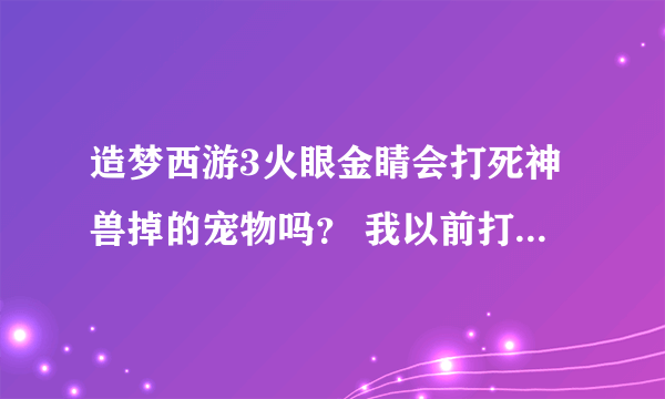 造梦西游3火眼金睛会打死神兽掉的宠物吗？ 我以前打穷奇死了之后，白虎掉出来没被火眼打死，这是运气