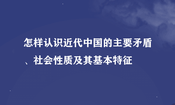 怎样认识近代中国的主要矛盾、社会性质及其基本特征