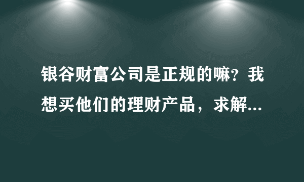 银谷财富公司是正规的嘛？我想买他们的理财产品，求解答！！！