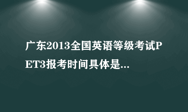 广东2013全国英语等级考试PET3报考时间具体是什么时候？