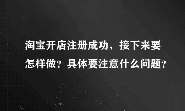 淘宝开店注册成功，接下来要怎样做？具体要注意什么问题？