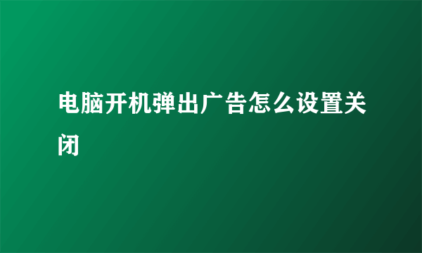 电脑开机弹出广告怎么设置关闭