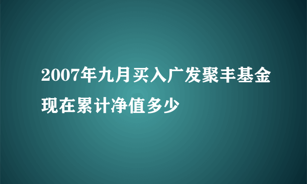 2007年九月买入广发聚丰基金现在累计净值多少