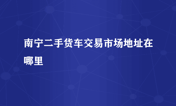 南宁二手货车交易市场地址在哪里