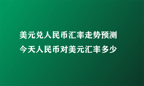 美元兑人民币汇率走势预测 今天人民币对美元汇率多少