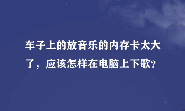 车子上的放音乐的内存卡太大了，应该怎样在电脑上下歌？