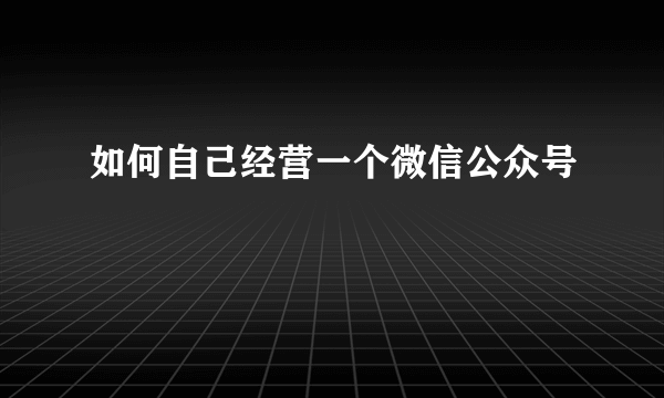 如何自己经营一个微信公众号