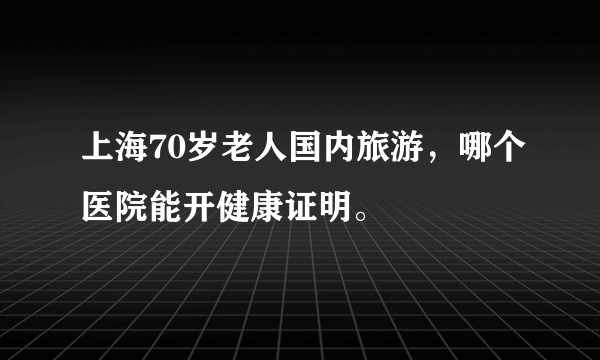 上海70岁老人国内旅游，哪个医院能开健康证明。