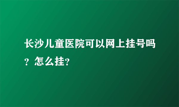 长沙儿童医院可以网上挂号吗？怎么挂？