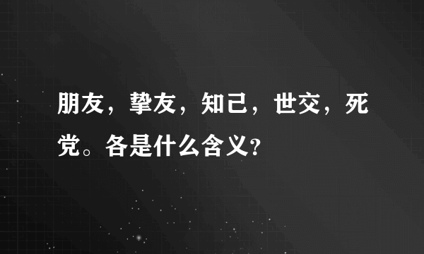 朋友，挚友，知己，世交，死党。各是什么含义？